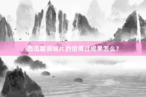 西瓜霜润喉片的信得过成果怎么？